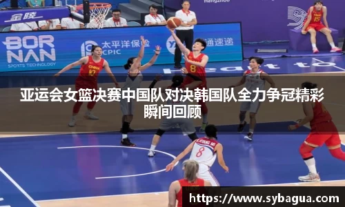 亚运会女篮决赛中国队对决韩国队全力争冠精彩瞬间回顾